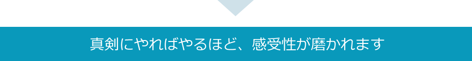 真剣にやればやるほど、感受性が磨かれます